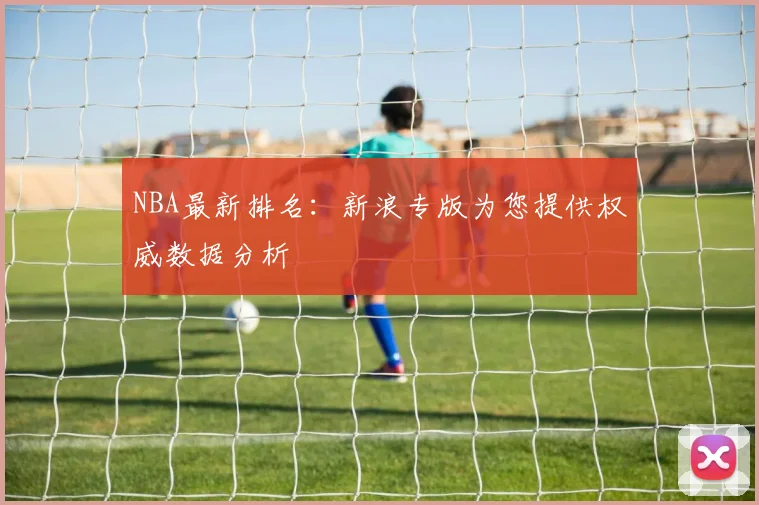 NBA最新排名:新浪专版为您提供权威数据分析