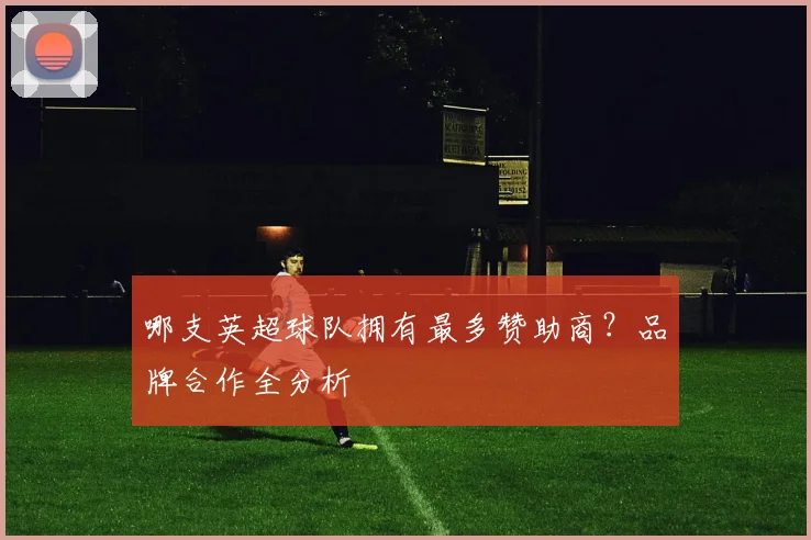 哪支英超球队拥有最多赞助商？品牌合作全分析