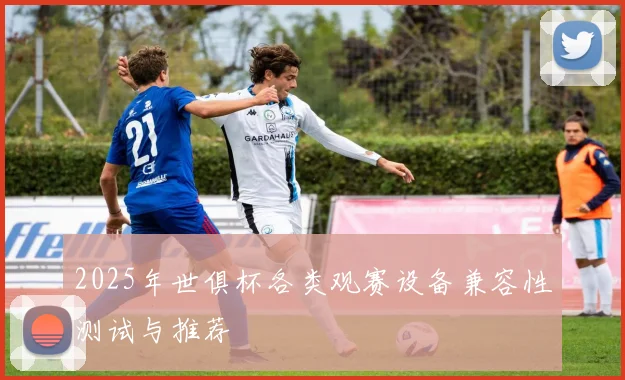 2025年世俱杯各类观赛设备兼容性测试与推荐