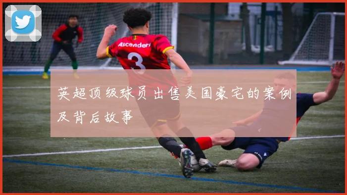 英超顶级球员出售美国豪宅的案例及背后故事