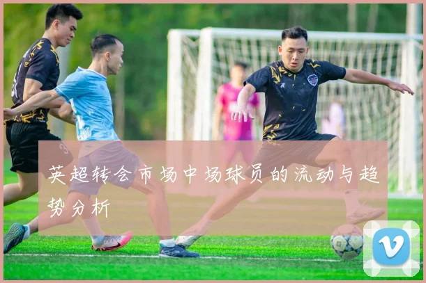 英超转会市场中场球员的流动与趋势分析