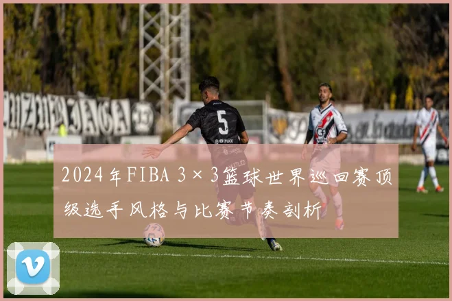 2024年FIBA 3×3篮球世界巡回赛顶级选手风格与比赛节奏剖析